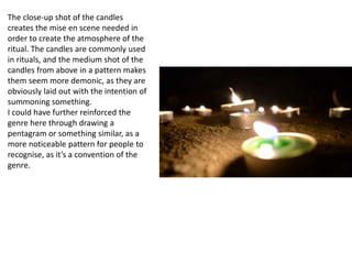 The close-up shot of the candles
creates the mise en scene needed in
order to create the atmosphere of the
ritual. The candles are commonly used
in rituals, and the medium shot of the
candles from above in a pattern makes
them seem more demonic, as they are
obviously laid out with the intention of
summoning something.
I could have further reinforced the
genre here through drawing a
pentagram or something similar, as a
more noticeable pattern for people to
recognise, as it’s a convention of the
genre.
 