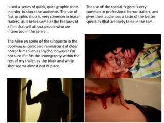 I used a series of quick, quite graphic shots
in order to shock the audience. The use of
fast, graphic shots is very common in teaser
trailers, as it belies some of the features of
a film that will attract people who are
interested in the genre.
The Mise en scene of the silhouette in the
doorway is iconic and reminiscent of older
horror films such as Psycho, however I’m
not sure if it fits the iconography within the
rest of my trailer, as the black and white
shot seems almost out of place.
The use of the special fx gore is very
common in professional horror trailers, and
gives their audiences a taste of the better
special fx that are likely to be in the film.
 