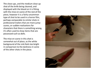 The close-ups, and the medium close up
shot of the knife being cleaned, and
displayed with the blood on it is fitting
with the mise en scene of the rest of the
piece, however it is a fairly uncommon
type of shot to be used in a horror film,
perhaps comparable to similar shots in
professional trailers that are more jump-
scares, or sudden realizations for
characters that there is something wrong,
it’s often used to show items that are
possessed such as dolls.
The mise en scene in this shot is
somewhat out of place, as the white
background of the sink feels too bright
in comparison to the darkness in some
of the other shots in the piece.
 