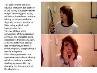 This scene marks the most
obvious change in atmosphere
in the trailer, as it clearly shows
the girl becoming possessed,
with both the red eyes, and the
editing techniques with the
slight dip to black, and the red
filter being applied to all
footage after this.
This does follow some
conventions of the possession
genre, as the character being
possessed is traditionally a girl,
as normally they are seen as
less threatening, so there is
something extra creepy about a
female antagonist.
Films about possession are
more commonly about a family
with kids, so I am somewhat
challenging convention by
changing the demographic of
the characters.
 