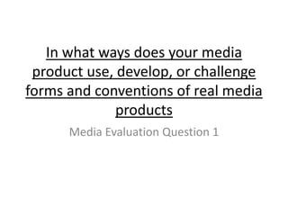 In what ways does your media
product use, develop, or challenge
forms and conventions of real media
products
Media Evaluation Question 1
 