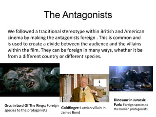 The Antagonists
We followed a traditional stereotype within British and American
cinema by making the antagonists foreign . This is common and
is used to create a divide between the audience and the villains
within the film. They can be foreign in many ways, whether it be
from a different country or different species.
Orcs in Lord Of The Rings: Foreign
species to the protagonists
Goldfinger: Latvian villain in
James Bond
Dinosaur in Jurassic
Park: Foreign species to
the human protagonists
 
