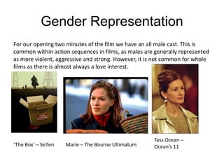 Gender Representation
For our opening two minutes of the film we have an all male cast. This is
common within action sequences in films, as males are generally represented
as more violent, aggressive and strong. However, it is not common for whole
films as there is almost always a love interest.
‘The Box’ – Se7en Marie – The Bourne Ultimatum
Tess Ocean –
Ocean’s 11
 