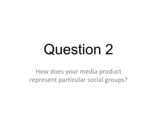 Question 2
How does your media product
represent particular social groups?
 