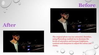 Before
After
The original photo was too saturated, therefore,
using Photoshop enabled me to decrease the
levels of saturation and increase brightness,
contrast and sharpness to adjust the colour and
clarity.
 