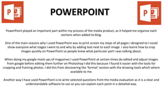 POWERPOINTPOWERPOINT
PowerPoint played an important part within my process of the media product, as it helped me organise each
sections when added to blog.
One of the main reasons why I used PowerPoint was to print screen my steps of all pages I designed to I could
show everyone what stages I went to and why by adding text next to each image. I also learnt how to crop
images quickly on PowerPoint so people knew what particular part I was talking about.
When doing my google mock ups of magazines I used PowerPoint at certain times do edited and adjust images
from google before editing them further on Photoshop I did this because I found it easier with the tools for
cropping and framing photos. I did this from discovering the ‘format’ section with the drawing tools which where
available to me.
Another way I have used PowerPoint is to write selected questions from the media evaluation as it is a clear and
understandable software to use so you can explain each point in a detailed way.
 