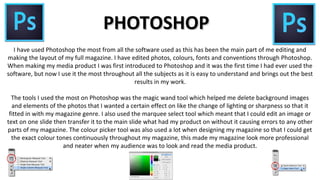 PHOTOSHOPPHOTOSHOP
I have used Photoshop the most from all the software used as this has been the main part of me editing and
making the layout of my full magazine. I have edited photos, colours, fonts and conventions through Photoshop.
When making my media product I was first introduced to Photoshop and it was the first time I had ever used the
software, but now I use it the most throughout all the subjects as it is easy to understand and brings out the best
results in my work.
The tools I used the most on Photoshop was the magic wand tool which helped me delete background images
and elements of the photos that I wanted a certain effect on like the change of lighting or sharpness so that it
fitted in with my magazine genre. I also used the marquee select tool which meant that I could edit an image or
text on one slide then transfer it to the main slide what had my product on without it causing errors to any other
parts of my magazine. The colour picker tool was also used a lot when designing my magazine so that I could get
the exact colour tones continuously throughout my magazine, this made my magazine look more professional
and neater when my audience was to look and read the media product.
 