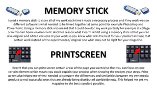 MEMORY STICKMEMORY STICK
I used a memory stick to store all of my work each time I made a necessary process and if my work was on
different software's what needed to be linked together at some point for example Photoshop and
PowerPoint. Using a memory stick also meant that I could develop my work portably for example at college
or in my own home environment. Another reason what I learnt whilst using a memory stick is that you can
save original and edited versions of your work so you knew what was the best for your product and use that
certain work instead of the experimented/ original one what may not be right for your magazine.
PRINTSCREENPRINTSCREEN
I learnt that you can print screen certain areas of the page you wanted so that you can focus on one
certain element which meant you could explain your process when showing the readers your steps. Print
screen also helped me when I needed to compare the differences and similarities between my own media
product to real successful ones that are already being distributed worldwide now. This helped me get my
magazine to the best standard possible.
 