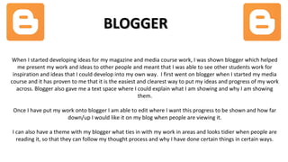 BLOGGERBLOGGER
When I started developing ideas for my magazine and media course work, I was shown blogger which helped
me present my work and ideas to other people and meant that I was able to see other students work for
inspiration and ideas that I could develop into my own way. I first went on blogger when I started my media
course and it has proven to me that it is the easiest and clearest way to put my ideas and progress of my work
across. Blogger also gave me a text space where I could explain what I am showing and why I am showing
them.
Once I have put my work onto blogger I am able to edit where I want this progress to be shown and how far
down/up I would like it on my blog when people are viewing it.
I can also have a theme with my blogger what ties in with my work in areas and looks tidier when people are
reading it, so that they can follow my thought process and why I have done certain things in certain ways.
 