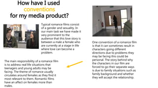 How have I used
conventions
for my media product?
Typical romance films consist
of a gender and sexuality. In
our main task we have made it
very prominent to the
audience that this love story is
between a male a female who
are currently at a stage in life
where love can become a
problem.
One convention of a romance film
is that it can sometimes result in
characters going different
directions due to problems they
may be facing this could be
personal. The story behind why
the characters in our film are
forced to go their separate ways
is due to family situations such as
family background and whether
they will accept the relationship.
The main responsibility of a romance film
is to address real life situations that
teenagers and young adults may be
facing. The theme of romance usually
circulates around females as they find it
most relevant to them. Romantic films
have an affect on females more than
males.
 