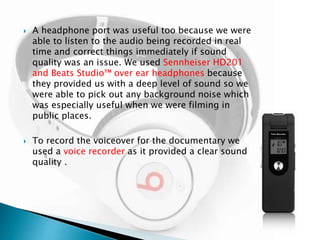 



A headphone port was useful too because we were
able to listen to the audio being recorded in real
time and correct things immediately if sound
quality was an issue. We used Sennheiser HD201
and Beats Studio™ over ear headphones because
they provided us with a deep level of sound so we
were able to pick out any background noise which
was especially useful when we were filming in
public places.
To record the voiceover for the documentary we
used a voice recorder as it provided a clear sound
quality .

 