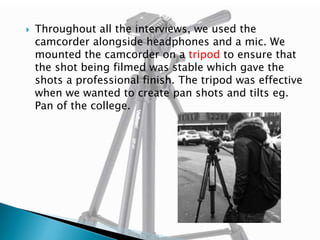 

Throughout all the interviews, we used the
camcorder alongside headphones and a mic. We
mounted the camcorder on a tripod to ensure that
the shot being filmed was stable which gave the
shots a professional finish. The tripod was effective
when we wanted to create pan shots and tilts eg.
Pan of the college.

 