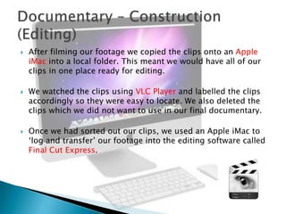 





After filming our footage we copied the clips onto an Apple
iMac into a local folder. This meant we would have all of our
clips in one place ready for editing.
We watched the clips using VLC Player and labelled the clips
accordingly so they were easy to locate. We also deleted the
clips which we did not want to use in our final documentary.
Once we had sorted out our clips, we used an Apple iMac to
‘log and transfer’ our footage into the editing software called
Final Cut Express.

 