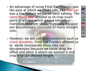 



An advantage of using Final Cut Express was
the ease at which we could edit. The tool bar
was a key feature whilst we were editing. The
razor blade tool allowed us to crop exact
parts of extract which gave a smooth
transition between shots, especially because
our documentary consisted of many straight
cuts.
However, we did use also transitions such as
cross dissolves. Final Cut Express allowed us
to easily incorporate these into our
documentary because we could drag the
effect and place it where we wanted it and
crop it to our desired length.

 