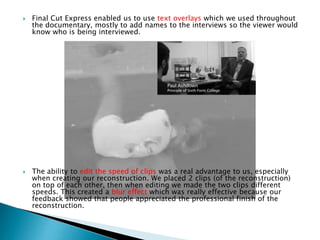 



Final Cut Express enabled us to use text overlays which we used throughout
the documentary, mostly to add names to the interviews so the viewer would
know who is being interviewed.

The ability to edit the speed of clips was a real advantage to us, especially
when creating our reconstruction. We placed 2 clips (of the reconstruction)
on top of each other, then when editing we made the two clips different
speeds. This created a blur effect which was really effective because our
feedback showed that people appreciated the professional finish of the
reconstruction.

 