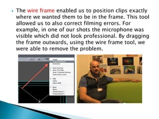 

The wire frame enabled us to position clips exactly
where we wanted them to be in the frame. This tool
allowed us to also correct filming errors. For
example, in one of our shots the microphone was
visible which did not look professional. By dragging
the frame outwards, using the wire frame tool, we
were able to remove the problem.

 