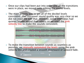 





Once our clips had been put into order and all the transitions
were in place, we moved onto editing the sound levels.
The main priority was to get all of the decibel levels
consistent. Our voiceover sound quality was very clear so we
did not need the edit that. However, some interviews had
quieter/louder sound than others so we used the pink
velocity line to make the sounds consistent.

To make the transition between sounds as seamless as
possible, we manually automated the levels using the pink
velocity line and created a smooth downward or upward fade.

 