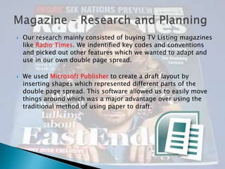 



Our research mainly consisted of buying TV Listing magazines
like Radio Times. We indentified key codes and conventions
and picked out other features which we wanted to adapt and
use in our own double page spread.
We used Microsoft Publisher to create a draft layout by
inserting shapes which represented different parts of the
double page spread. This software allowed us to easily move
things around which was a major advantage over using the
traditional method of using paper to draft.

 
