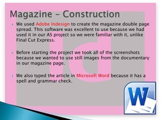 





We used Adobe Indesign to create the magazine double page
spread. This software was excellent to use because we had
used it in our AS project so we were familiar with it, unlike
Final Cut Express.
Before starting the project we took all of the screenshots
because we wanted to use still images from the documentary
in our magazine page.
We also typed the article in Microsoft Word because it has a
spell and grammar check.

 