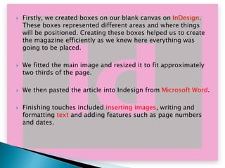 







Firstly, we created boxes on our blank canvas on InDesign.
These boxes represented different areas and where things
will be positioned. Creating these boxes helped us to create
the magazine efficiently as we knew here everything was
going to be placed.
We fitted the main image and resized it to fit approximately
two thirds of the page.
We then pasted the article into Indesign from Microsoft Word.
Finishing touches included inserting images, writing and
formatting text and adding features such as page numbers
and dates.

 