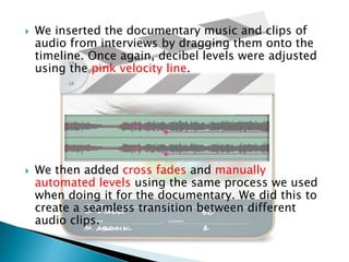 



We inserted the documentary music and clips of
audio from interviews by dragging them onto the
timeline. Once again, decibel levels were adjusted
using the pink velocity line.

We then added cross fades and manually
automated levels using the same process we used
when doing it for the documentary. We did this to
create a seamless transition between different
audio clips.

 