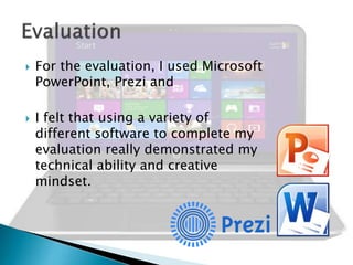 



For the evaluation, I used Microsoft
PowerPoint, Prezi and
I felt that using a variety of
different software to complete my
evaluation really demonstrated my
technical ability and creative
mindset.

 