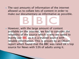 



The vast amounts of information of the internet
allowed us to collate lots of content in order to
make our documentary as informative as possible.

However, with the large amount of content
available on the internet, we had to consider the
reliability of the source which is why we opted to
mainly use BBC as it is a trusted source with
reliable information. This is proven by an Ofcom
report which found that the BBC was rated UK’s top
source for News with 53% of adults using it.

 