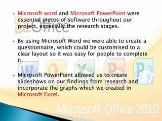 





Microsoft word and Microsoft PowerPoint were
essential pieces of software throughout our
project, especially the research stages.
By using Microsoft Word we were able to create a
questionnaire, which could be customised to a
clear layout so it was easy for people to complete
it.
Microsoft PowerPoint allowed us to create
slideshows on our findings from research and
incorporate the graphs which we created in
Microsoft Excel.

 