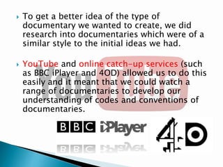 



To get a better idea of the type of
documentary we wanted to create, we did
research into documentaries which were of a
similar style to the initial ideas we had.
YouTube and online catch-up services (such
as BBC iPlayer and 4OD) allowed us to do this
easily and it meant that we could watch a
range of documentaries to develop our
understanding of codes and conventions of
documentaries.

 