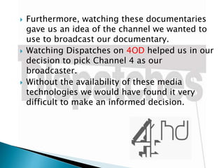 





Furthermore, watching these documentaries
gave us an idea of the channel we wanted to
use to broadcast our documentary.
Watching Dispatches on 4OD helped us in our
decision to pick Channel 4 as our
broadcaster.
Without the availability of these media
technologies we would have found it very
difficult to make an informed decision.

 