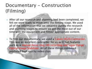 



After all our research and planning had been completed, we
felt we were ready to move onto the filming stage. We used
all of the information that we obtained during the research
and planning stages to ensure we got the most out of our
time with the equipment and filmed appropriate content.
To film our documentary, we used a Canon HG20 Camcorder.
This was an excellent camcorder for us as it had features
such as a manual focus ring, HD recording and Super Range
Optical Image Stabilizer. All of these things combined
produced high quality video clips.

 