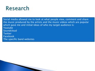 Social media allowed me to look at what people view, comment and share
the music produced by the artists and the music videos which are popular
which gave me and initial ideas of who my target audience is:
Youtube
Soundcloud
Twitter
Facebook
The specific band websites
 