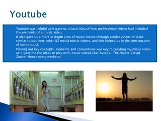  Youtube was helpful as it gave us a basic idea of how professional videos had included
the elements of a music video.
 It also gave us a more in depth view of music videos through similar videos of tasks
similar to our own; other A2 media music videos, and this helped us in the construction
of our product.
 Picking out key concepts, elements and conventions was key to creating my music video
as it gave me the ideas to play with, music videos like: Aviici’s- The Nights, David
Zowie- House every weekend
 
