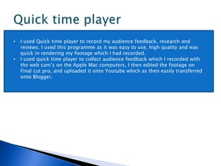 • I used Quick time player to record my audience feedback, research and
reviews. I used this programme as it was easy to use, high quality and was
quick in rendering my footage which I had recorded.
• I used quick time player to collect audience feedback which I recorded with
the web cam’s on the Apple Mac computers, I then edited the footage on
Final cut pro, and uploaded it onto Youtube which as then easily transferred
onto Blogger.
 
