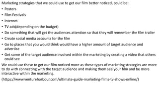 Marketing strategies that we could use to get our film better noticed, could be:
• Posters
• Film Festivals
• Internet
• TV ads(depending on the budget)
• Do something that will get the audiences attention so that they will remember the film trailer
• Create social media accounts for the film
• Go to places that you would think would have a higher amount of target audience and
advertise
• Get some of the target audience involved within the marketing by creating a video that others
could see
We could use these to get our film noticed more as these types of marketing strategies are more
to do with connecting with the target audience and making them see your film and be more
interactive within the marketing.
(https://www.ventureharbour.com/ultimate-guide-marketing-films-tv-shows-online/)
 