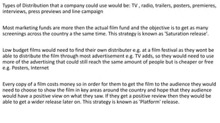 Types of Distribution that a company could use would be: TV , radio, trailers, posters, premieres,
interviews, press previews and line campaign
Most marketing funds are more then the actual film fund and the objective is to get as many
screenings across the country a the same time. This strategy is known as 'Saturation release'.
Low budget films would need to find their own distributer e.g. at a film festival as they wont be
able to distribute the film through most advertisement e.g. TV adds, so they would need to use
more of the advertising that could still reach the same amount of people but is cheaper or free
e.g. Posters, Internet
Every copy of a film costs money so in order for them to get the film to the audience they would
need to choose to show the film in key areas around the country and hope that they audience
would have a positive view on what they saw. If they get a positive review then they would be
able to get a wider release later on. This strategy is known as 'Platform' release.
 