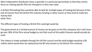 Most independent distributers have a specialty in a particular genre/style so that they mainly
focus on making specific films for that genre in their own style.
In British filmmaking they would be able to look for multiple types of funding but because of the
lack of income from the British film industry funding is rather scarce as they tend to make less
money then
other films.
The different types of funding a British film could get could be:​
The government as a limited amount of money can be given to the film company, but it will never
go over 30% of the films actual budget as not that much of the public finances would actually be
used.
The Lottery is made available through the UK film council and the total budget would be £20
million which would then be replaced by the BFI also known as the British Film Institute.
 