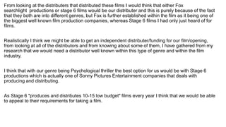 From looking at the distributers that distributed these films I would think that either Fox
searchlight productions or stage 6 films would be our distributer and this is purely because of the fact
that they both are into different genres, but Fox is further established within the film as it being one of
the biggest well known film production companies, whereas Stage 6 films I had only just heard of for
films.
Realistically I think we might be able to get an independent distributer/funding for our film/opening,
from looking at all of the distributors and from knowing about some of them, I have gathered from my
research that we would need a distributor well known within this type of genre and within the film
industry.
I think that with our genre being Psychological thriller the best option for us would be with Stage 6
productions which is actually one of Sonny Pictures Entertainment companies that deals with
producing and distributing.
As Stage 6 "produces and distributes 10-15 low budget" films every year I think that we would be able
to appeal to their requirements for taking a film.
 