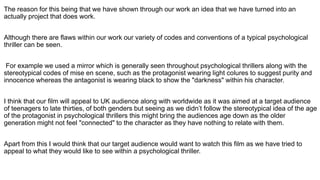 The reason for this being that we have shown through our work an idea that we have turned into an
actually project that does work.
Although there are flaws within our work our variety of codes and conventions of a typical psychological
thriller can be seen.
For example we used a mirror which is generally seen throughout psychological thrillers along with the
stereotypical codes of mise en scene, such as the protagonist wearing light colures to suggest purity and
innocence whereas the antagonist is wearing black to show the "darkness" within his character.
I think that our film will appeal to UK audience along with worldwide as it was aimed at a target audience
of teenagers to late thirties, of both genders but seeing as we didn’t follow the stereotypical idea of the age
of the protagonist in psychological thrillers this might bring the audiences age down as the older
generation might not feel "connected" to the character as they have nothing to relate with them.
Apart from this I would think that our target audience would want to watch this film as we have tried to
appeal to what they would like to see within a psychological thriller.
 