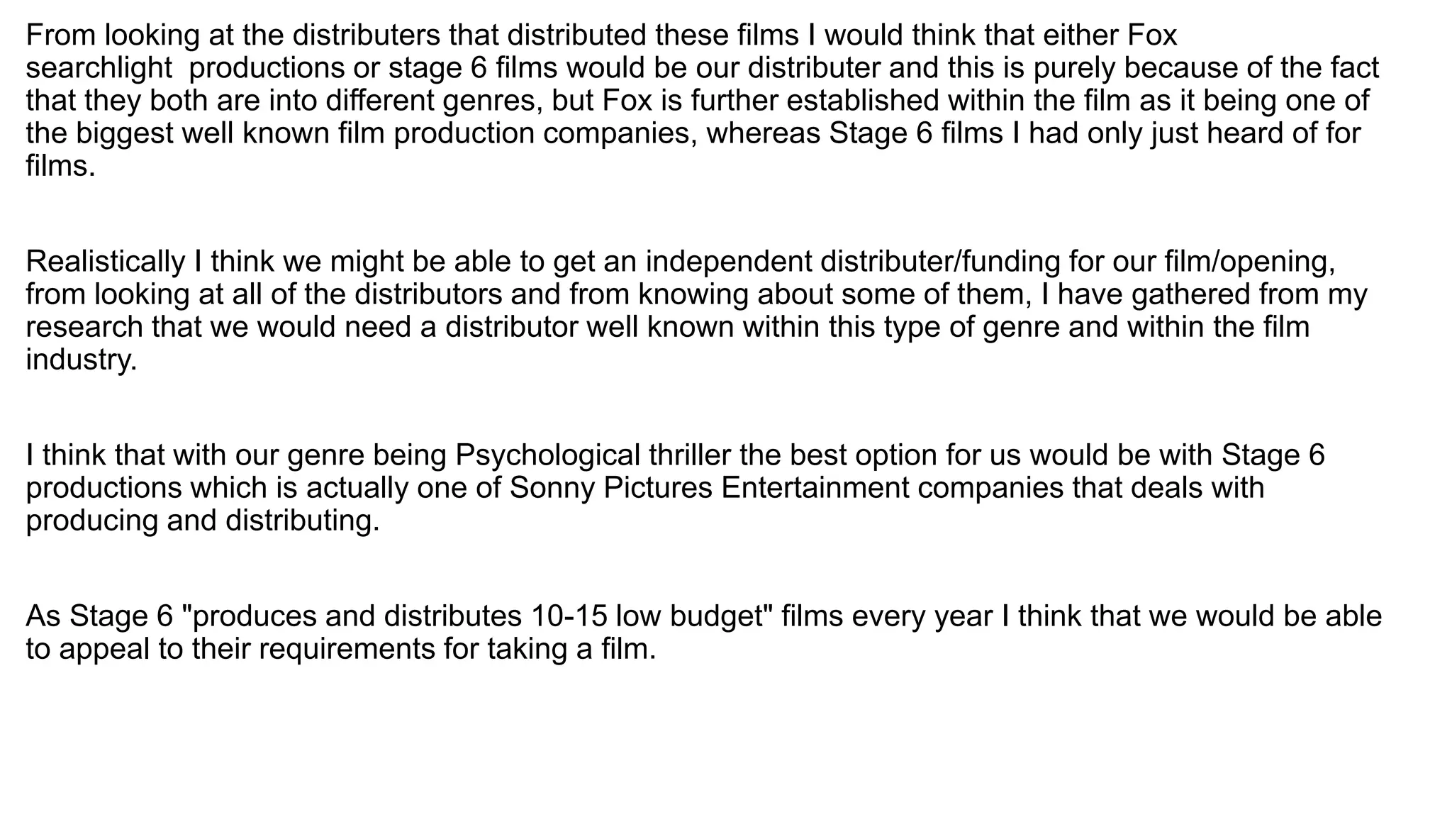 From looking at the distributers that distributed these films I would think that either Fox
searchlight productions or stage 6 films would be our distributer and this is purely because of the fact
that they both are into different genres, but Fox is further established within the film as it being one of
the biggest well known film production companies, whereas Stage 6 films I had only just heard of for
films.
Realistically I think we might be able to get an independent distributer/funding for our film/opening,
from looking at all of the distributors and from knowing about some of them, I have gathered from my
research that we would need a distributor well known within this type of genre and within the film
industry.
I think that with our genre being Psychological thriller the best option for us would be with Stage 6
productions which is actually one of Sonny Pictures Entertainment companies that deals with
producing and distributing.
As Stage 6 "produces and distributes 10-15 low budget" films every year I think that we would be able
to appeal to their requirements for taking a film.
 