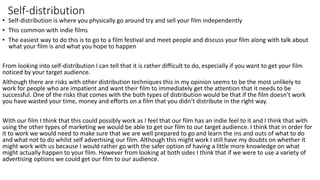Self-distribution
• Self-distribution is where you physically go around try and sell your film independently
• This common with indie films
• The easiest way to do this is to go to a film festival and meet people and discuss your film along with talk about
what your film is and what you hope to happen
From looking into self-distribution I can tell that it is rather difficult to do, especially if you want to get your film
noticed by your target audience.
Although there are risks with other distribution techniques this in my opinion seems to be the most unlikely to
work for people who are impatient and want their film to immediately get the attention that it needs to be
successful. One of the risks that comes with the both types of distribution would be that if the film doesn’t work
you have wasted your time, money and efforts on a film that you didn’t distribute in the right way.
With our film I think that this could possibly work as I feel that our film has an indie feel to it and I think that with
using the other types of marketing we would be able to get our film to our target audience. I think that in order for
it to work we would need to make sure that we are well prepared to go and learn the ins and outs of what to do
and what not to do whilst self advertising our film. Although this might work I still have my doubts on whether it
might work with us because I would rather go with the safer option of having a little more knowledge on what
might actually happen to your film. However from looking at both sides I think that if we were to use a variety of
advertising options we could get our film to our audience.
 