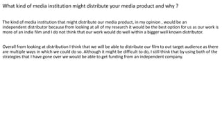 What kind of media institution might distribute your media product and why ?
The kind of media institution that might distribute our media product, in my opinion , would be an
independent distributor because from looking at all of my research it would be the best option for us as our work is
more of an indie film and I do not think that our work would do well within a bigger well known distributor.
Overall from looking at distribution I think that we will be able to distribute our film to out target audience as there
are multiple ways in which we could do so. Although it might be difficult to do, I still think that by using both of the
strategies that I have gone over we would be able to get funding from an independent company.
 
