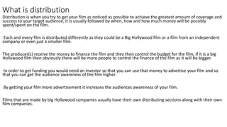 What is distribution
Distribution is when you try to get your film as noticed as possible to achieve the greatest amount of coverage and
success to your target audience, it is usually followed by when, how and how much money will be possibly
spent/spent on the film.
Each and every film is distributed differently as they could be a Big Hollywood film or a film from an independent
company or even just a smaller film.
The producer(s) receive the money to finance the film and they then control the budget for the film, if it is a big
Hollywood film then obviously there will be more people to control the finance of the film as it will be bigger.
In order to get funding you would need an investor so that you can use that money to advertise your film and so
that you can get the audience awareness of the film higher.
By getting your film more advertisement it increases the audiences awareness of your film.
Films that are made by big Hollywood companies usually have their own distributing sections along with their own
film companies.
 