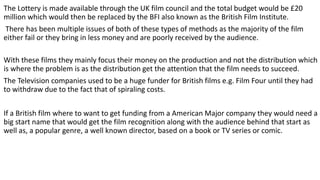 The Lottery is made available through the UK film council and the total budget would be £20
million which would then be replaced by the BFI also known as the British Film Institute.
There has been multiple issues of both of these types of methods as the majority of the film
either fail or they bring in less money and are poorly received by the audience.
With these films they mainly focus their money on the production and not the distribution which
is where the problem is as the distribution get the attention that the film needs to succeed.
The Television companies used to be a huge funder for British films e.g. Film Four until they had
to withdraw due to the fact that of spiraling costs.
If a British film where to want to get funding from a American Major company they would need a
big start name that would get the film recognition along with the audience behind that start as
well as, a popular genre, a well known director, based on a book or TV series or comic.
 