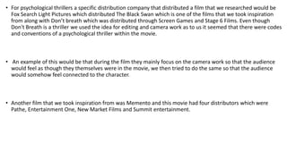 • For psychological thrillers a specific distribution company that distributed a film that we researched would be
Fox Search Light Pictures which distributed The Black Swan which is one of the films that we took inspiration
from along with Don’t breath which was distributed through Screen Games and Stage 6 Films. Even though
Don't Breath is a thriller we used the idea for editing and camera work as to us it seemed that there were codes
and conventions of a psychological thriller within the movie.
• An example of this would be that during the film they mainly focus on the camera work so that the audience
would feel as though they themselves were in the movie, we then tried to do the same so that the audience
would somehow feel connected to the character.
• Another film that we took inspiration from was Memento and this movie had four distributors which were
Pathe, Entertainment One, New Market Films and Summit entertainment.
 