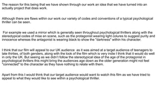 The reason for this being that we have shown through our work an idea that we have turned into an
actually project that does work.
Although there are flaws within our work our variety of codes and conventions of a typical psychological
thriller can be seen.
For example we used a mirror which is generally seen throughout psychological thrillers along with the
stereotypical codes of mise en scene, such as the protagonist wearing light colures to suggest purity and
innocence whereas the antagonist is wearing black to show the "darkness" within his character.
I think that our film will appeal to our UK audience as it was aimed at a target audience of teenagers to
late thirties, of both genders, along with the look of the film which is very indie I think that it would do well
in only the UK. But seeing as we didn’t follow the stereotypical idea of the age of the protagonist in
psychological thrillers this might bring the audiences age down as the older generation might not feel
"connected" to the character as they have nothing to relate with them.
Apart from this I would think that our target audience would want to watch this film as we have tried to
appeal to what they would like to see within a psychological thriller.
 
