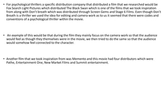 • For psychological thrillers a specific distribution company that distributed a film that we researched would be
Fox Search Light Pictures which distributed The Black Swan which is one of the films that we took inspiration
from along with Don’t breath which was distributed through Screen Gems and Stage 6 Films. Even though Don't
Breath is a thriller we used the idea for editing and camera work as to us it seemed that there were codes and
conventions of a psychological thriller within the movie.
• An example of this would be that during the film they mainly focus on the camera work so that the audience
would feel as though they themselves were in the movie, we then tried to do the same so that the audience
would somehow feel connected to the character.
• Another film that we took inspiration from was Memento and this movie had four distributors which were
Pathe, Entertainment One, New Market Films and Summit entertainment.
 