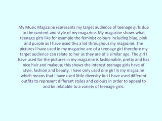 My Music Magazine represents my target audience of teenage girls due
to the content and style of my magazine. My magazine shows what
teenage girls like for example the feminist colours including blue, pink
and purple as I have used this a lot throughout my magazine. The
pictures I have used in my magazine are of a teenage girl therefore my
target audience can relate to her as they are of a similar age. The girl I
have used for the pictures in my magazine is fashionable, pretty and has
nice hair and makeup; this shows the interest teenage girls have of
style, fashion and beauty. I have only used one girl in my magazine
which means that I have used little diversity but I have used different
outfits to represent different styles and colours in order to appeal to
and be relatable to a variety of teenage girls.
 