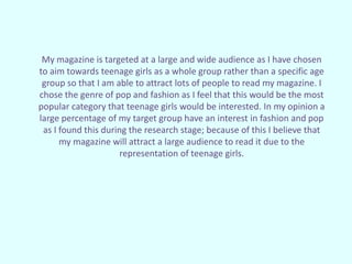My magazine is targeted at a large and wide audience as I have chosen
to aim towards teenage girls as a whole group rather than a specific age
group so that I am able to attract lots of people to read my magazine. I
chose the genre of pop and fashion as I feel that this would be the most
popular category that teenage girls would be interested. In my opinion a
large percentage of my target group have an interest in fashion and pop
as I found this during the research stage; because of this I believe that
my magazine will attract a large audience to read it due to the
representation of teenage girls.
 