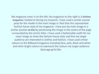 My magazine cover is on the left, the magazine on the right is a fashion
magazine I looked at during my research. I have used a similar casulal
pose for the model in the main image is I feel that this represented
fashion house style of my magazine. I have put my main image in a
similar positon to Elle by positioning the image in the centre of the page
surrounded by the article titles. I have used a fashionable outfit for my
cover image to show the fashion house style and that my target
audience are interested in clothes and fashion. I have used similar
colours to the Billboard magazine including blue, pink, black and white
and other bright colours to represent the colours my target audience
(teenage girls) like.
 